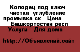 Колодец под ключ, чистка, углубление, промывка ск › Цена ­ 100 - Башкортостан респ. Услуги » Для дома   